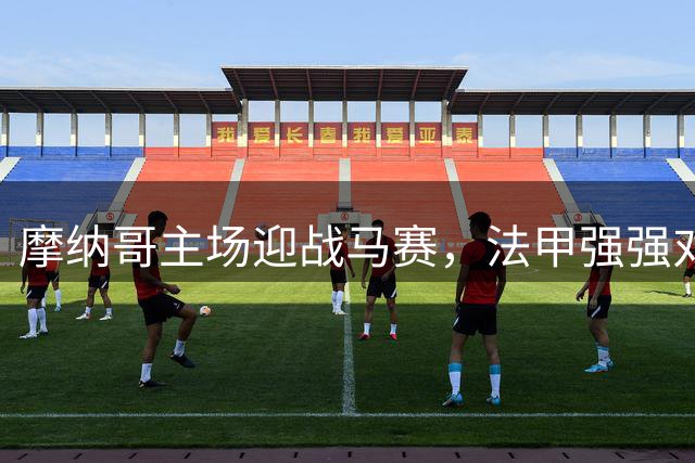 摩纳哥主场迎战马赛，法甲强强对话直播攻略