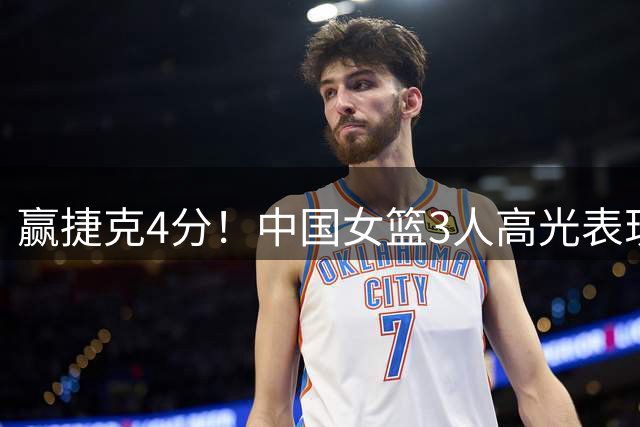 赢捷克4分！中国女篮3人高光表现，挽救了球队